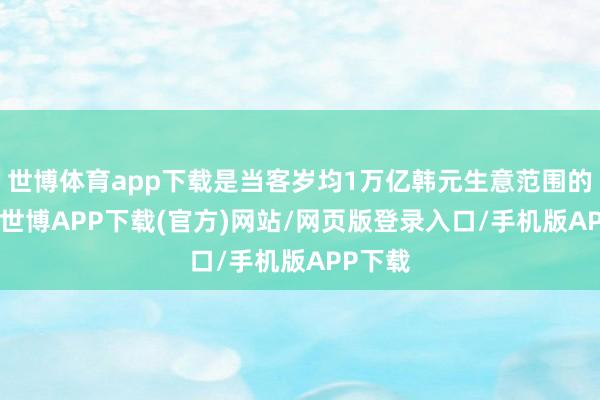 世博体育app下载是当客岁均1万亿韩元生意范围的10倍-世博APP下载(官方)网站/网页版登录入口/手机版APP下载