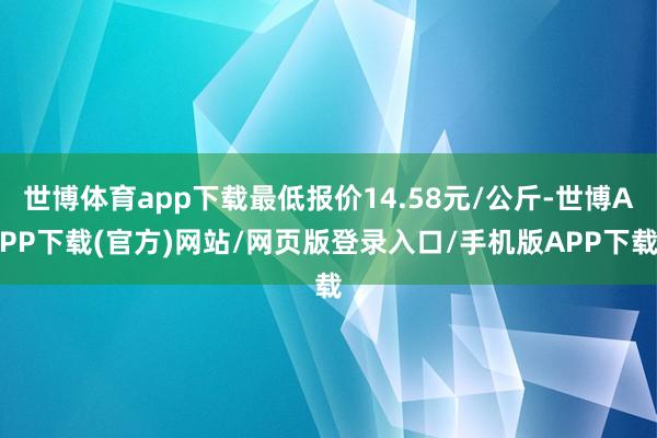世博体育app下载最低报价14.58元/公斤-世博APP下载(官方)网站/网页版登录入口/手机版APP下载