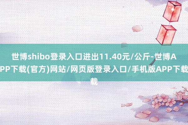 世博shibo登录入口进出11.40元/公斤-世博APP下载(官方)网站/网页版登录入口/手机版APP下载