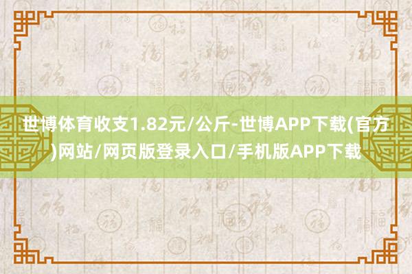 世博体育收支1.82元/公斤-世博APP下载(官方)网站/网页版登录入口/手机版APP下载