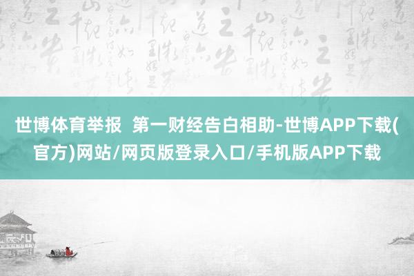 世博体育举报  第一财经告白相助-世博APP下载(官方)网站/网页版登录入口/手机版APP下载