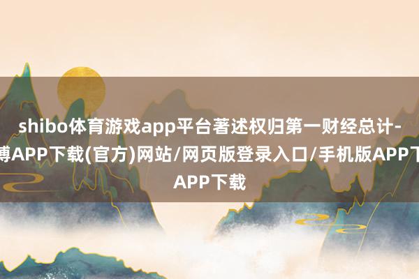 shibo体育游戏app平台著述权归第一财经总计-世博APP下载(官方)网站/网页版登录入口/手机版APP下载