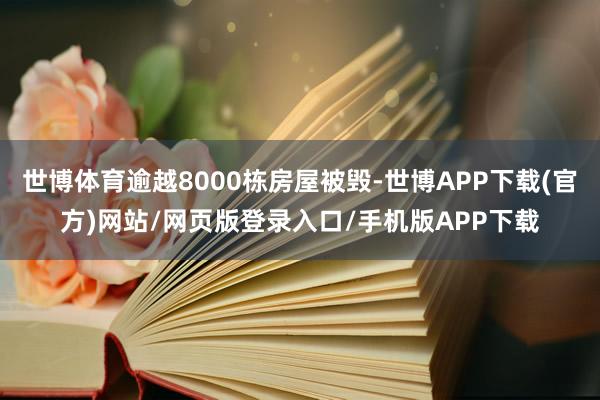 世博体育逾越8000栋房屋被毁-世博APP下载(官方)网站/网页版登录入口/手机版APP下载