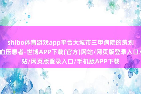 shibo体育游戏app平台大城市三甲病院的策划多针对中后生高血压患者-世博APP下载(官方)网站/网页版登录入口/手机版APP下载