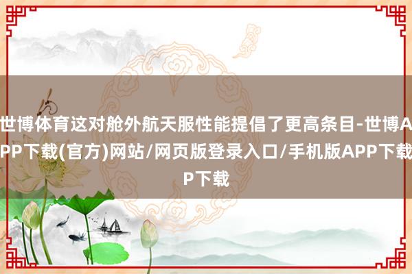 世博体育这对舱外航天服性能提倡了更高条目-世博APP下载(官方)网站/网页版登录入口/手机版APP下载