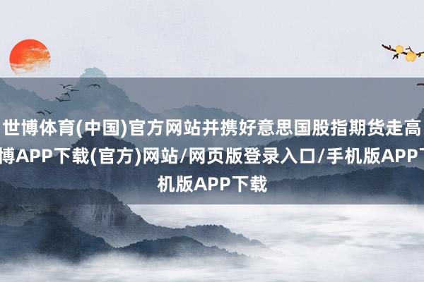 世博体育(中国)官方网站并携好意思国股指期货走高-世博APP下载(官方)网站/网页版登录入口/手机版APP下载