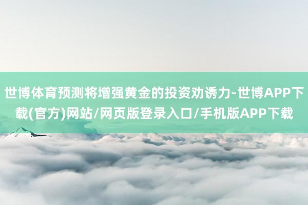 世博体育预测将增强黄金的投资劝诱力-世博APP下载(官方)网站/网页版登录入口/手机版APP下载