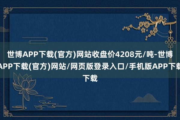 世博APP下载(官方)网站收盘价4208元/吨-世博APP下载(官方)网站/网页版登录入口/手机版APP下载
