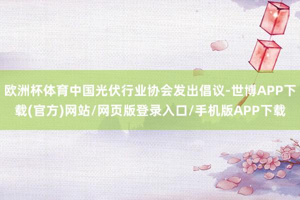欧洲杯体育中国光伏行业协会发出倡议-世博APP下载(官方)网站/网页版登录入口/手机版APP下载