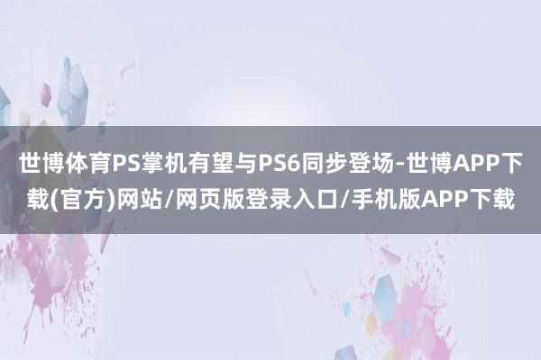 世博体育PS掌机有望与PS6同步登场-世博APP下载(官方)网站/网页版登录入口/手机版APP下载