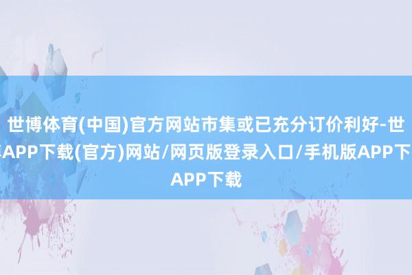 世博体育(中国)官方网站市集或已充分订价利好-世博APP下载(官方)网站/网页版登录入口/手机版APP下载