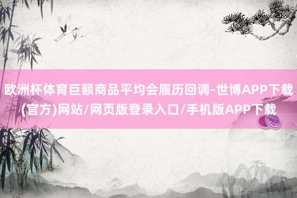 欧洲杯体育巨额商品平均会履历回调-世博APP下载(官方)网站/网页版登录入口/手机版APP下载
