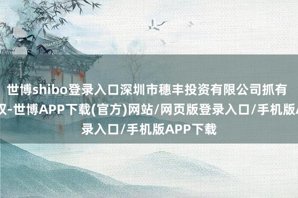 世博shibo登录入口深圳市穗丰投资有限公司抓有 30% 股权-世博APP下载(官方)网站/网页版登录入口/手机版APP下载