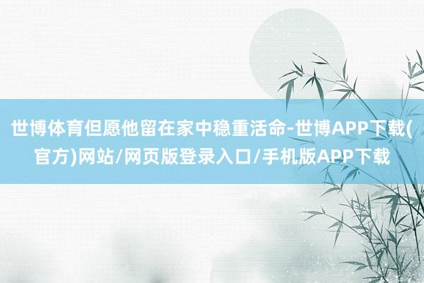 世博体育但愿他留在家中稳重活命-世博APP下载(官方)网站/网页版登录入口/手机版APP下载