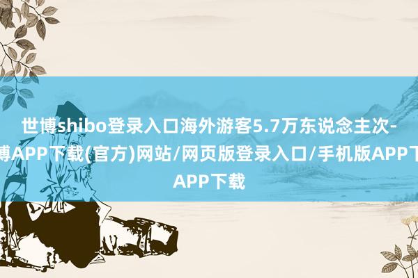 世博shibo登录入口海外游客5.7万东说念主次-世博APP下载(官方)网站/网页版登录入口/手机版APP下载