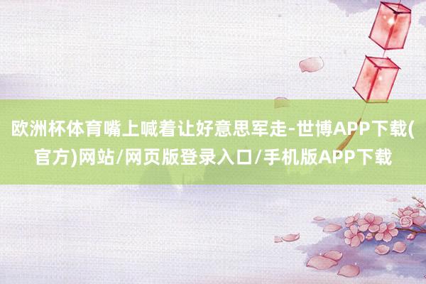 欧洲杯体育嘴上喊着让好意思军走-世博APP下载(官方)网站/网页版登录入口/手机版APP下载