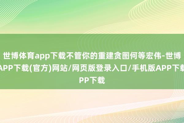 世博体育app下载不管你的重建贪图何等宏伟-世博APP下载(官方)网站/网页版登录入口/手机版APP下载