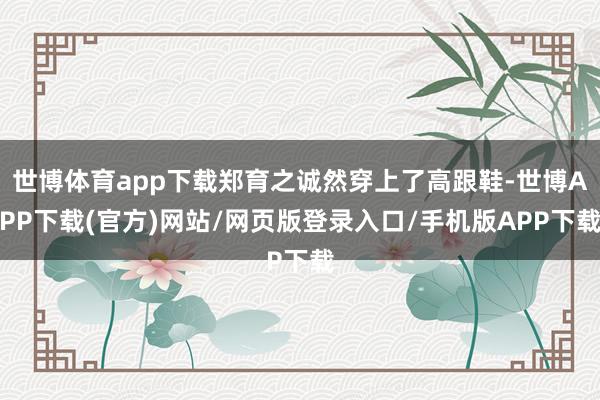 世博体育app下载郑育之诚然穿上了高跟鞋-世博APP下载(官方)网站/网页版登录入口/手机版APP下载