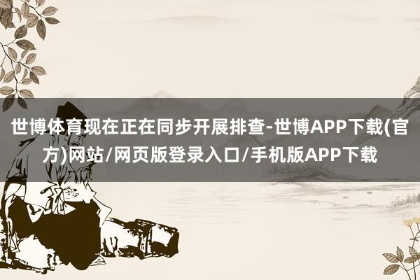 世博体育现在正在同步开展排查-世博APP下载(官方)网站/网页版登录入口/手机版APP下载