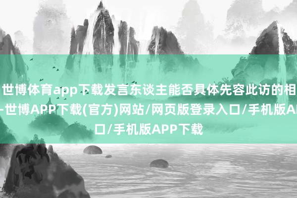 世博体育app下载发言东谈主能否具体先容此访的相干安排-世博APP下载(官方)网站/网页版登录入口/手机版APP下载