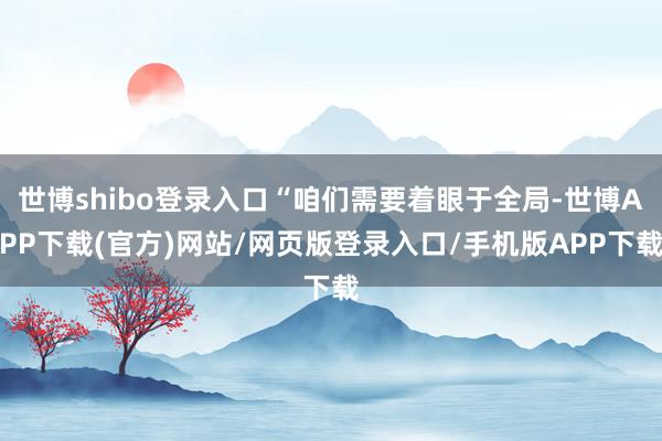 世博shibo登录入口“咱们需要着眼于全局-世博APP下载(官方)网站/网页版登录入口/手机版APP下载