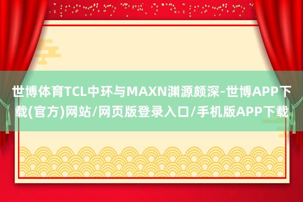 世博体育TCL中环与MAXN渊源颇深-世博APP下载(官方)网站/网页版登录入口/手机版APP下载