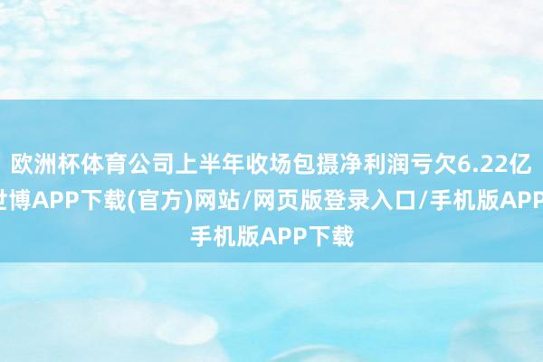 欧洲杯体育公司上半年收场包摄净利润亏欠6.22亿元-世博APP下载(官方)网站/网页版登录入口/手机版APP下载