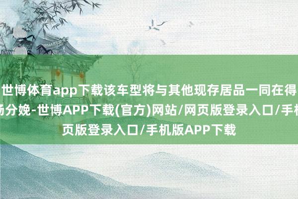 世博体育app下载该车型将与其他现存居品一同在得克萨斯州工场分娩-世博APP下载(官方)网站/网页版登录入口/手机版APP下载