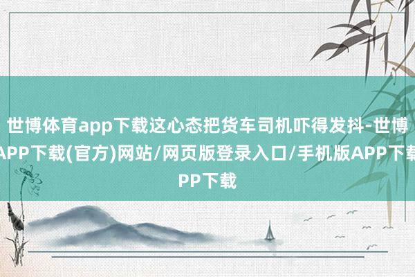 世博体育app下载这心态把货车司机吓得发抖-世博APP下载(官方)网站/网页版登录入口/手机版APP下载