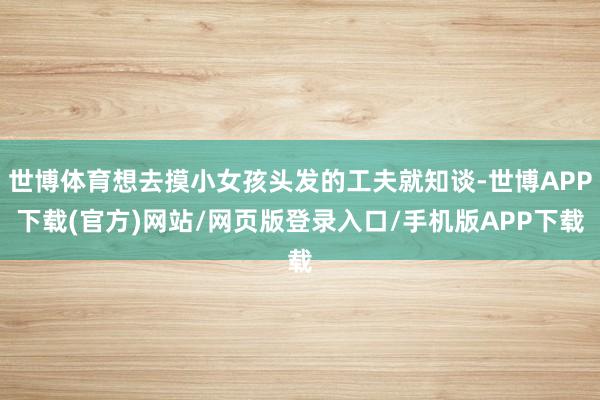 世博体育想去摸小女孩头发的工夫就知谈-世博APP下载(官方)网站/网页版登录入口/手机版APP下载