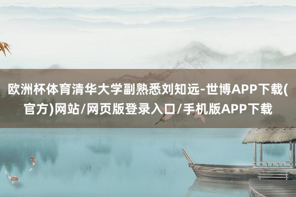 欧洲杯体育清华大学副熟悉刘知远-世博APP下载(官方)网站/网页版登录入口/手机版APP下载