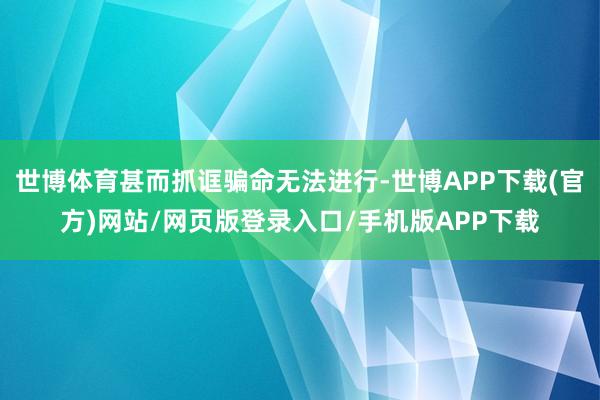世博体育甚而抓诓骗命无法进行-世博APP下载(官方)网站/网页版登录入口/手机版APP下载