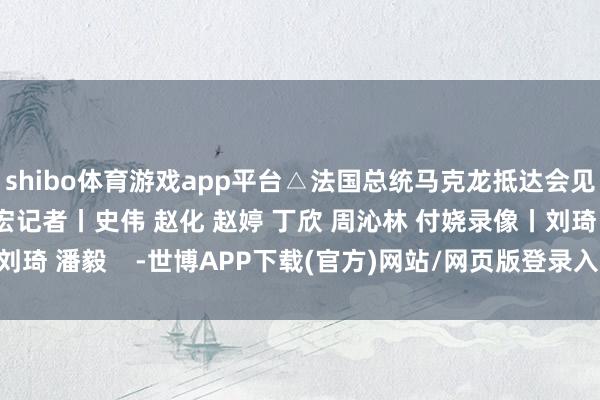 shibo体育游戏app平台△法国总统马克龙抵达会见现场监制丨申勇 冯旭宏记者丨史伟 赵化 赵婷 丁欣 周沁林 付娆录像丨刘琦 潘毅    -世博APP下载(官方)网站/网页版登录入口/手机版APP下载