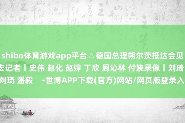 shibo体育游戏app平台△德国总理朔尔茨抵达会见现场监制丨申勇 冯旭宏记者丨史伟 赵化 赵婷 丁欣 周沁林 付娆录像丨刘琦 潘毅    -世博APP下载(官方)网站/网页版登录入口/手机版APP下载