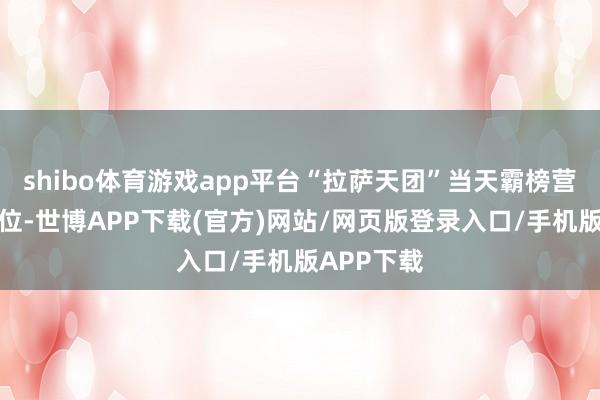 shibo体育游戏app平台“拉萨天团”当天霸榜营业前五席位-世博APP下载(官方)网站/网页版登录入口/手机版APP下载