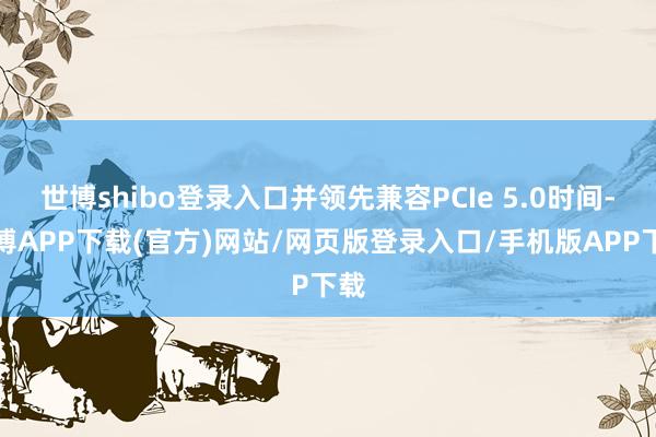 世博shibo登录入口并领先兼容PCIe 5.0时间-世博APP下载(官方)网站/网页版登录入口/手机版APP下载