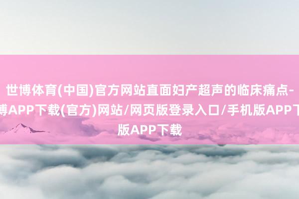 世博体育(中国)官方网站直面妇产超声的临床痛点-世博APP下载(官方)网站/网页版登录入口/手机版APP下载