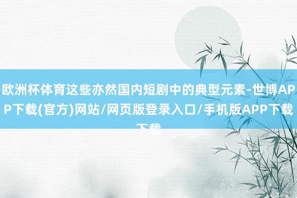 欧洲杯体育这些亦然国内短剧中的典型元素-世博APP下载(官方)网站/网页版登录入口/手机版APP下载