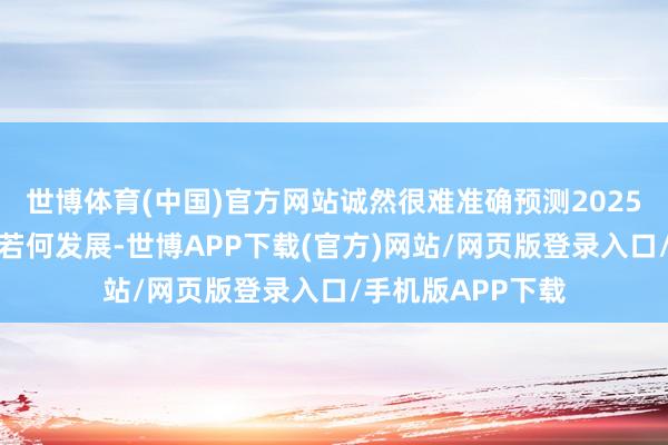 世博体育(中国)官方网站诚然很难准确预测2025年房地产市集将若何发展-世博APP下载(官方)网站/网页版登录入口/手机版APP下载
