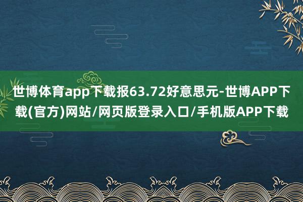 世博体育app下载报63.72好意思元-世博APP下载(官方)网站/网页版登录入口/手机版APP下载