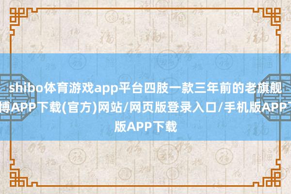 shibo体育游戏app平台四肢一款三年前的老旗舰-世博APP下载(官方)网站/网页版登录入口/手机版APP下载