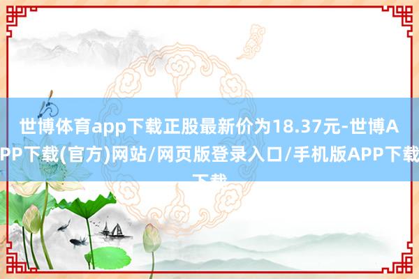 世博体育app下载正股最新价为18.37元-世博APP下载(官方)网站/网页版登录入口/手机版APP下载
