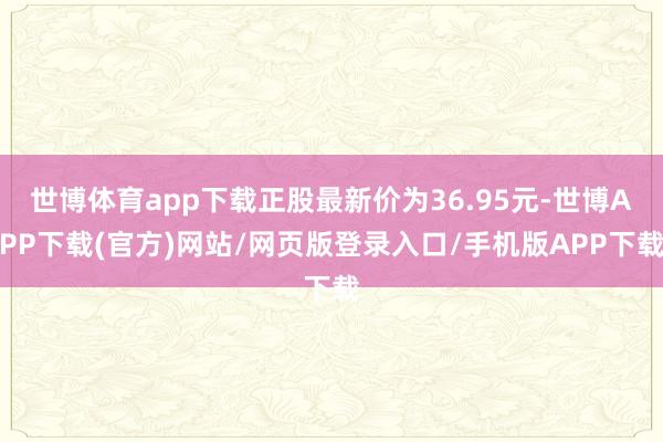 世博体育app下载正股最新价为36.95元-世博APP下载(官方)网站/网页版登录入口/手机版APP下载