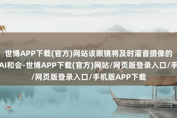 世博APP下载(官方)网站该眼镜将及时灌音摄像的功能与多模态AI和会-世博APP下载(官方)网站/网页版登录入口/手机版APP下载