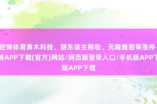 世博体育青木科技、丽东谈主丽妆、元隆雅图等涨停-世博APP下载(官方)网站/网页版登录入口/手机版APP下载