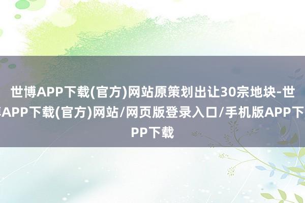 世博APP下载(官方)网站原策划出让30宗地块-世博APP下载(官方)网站/网页版登录入口/手机版APP下载