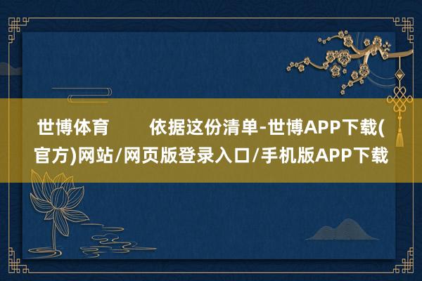 世博体育        依据这份清单-世博APP下载(官方)网站/网页版登录入口/手机版APP下载