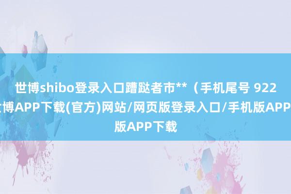 世博shibo登录入口蹧跶者市**（手机尾号 9223-世博APP下载(官方)网站/网页版登录入口/手机版APP下载