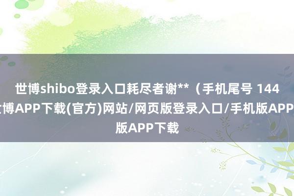 世博shibo登录入口耗尽者谢**（手机尾号 1448-世博APP下载(官方)网站/网页版登录入口/手机版APP下载