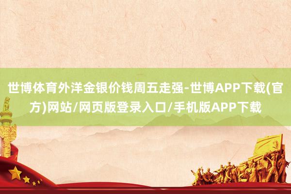 世博体育外洋金银价钱周五走强-世博APP下载(官方)网站/网页版登录入口/手机版APP下载